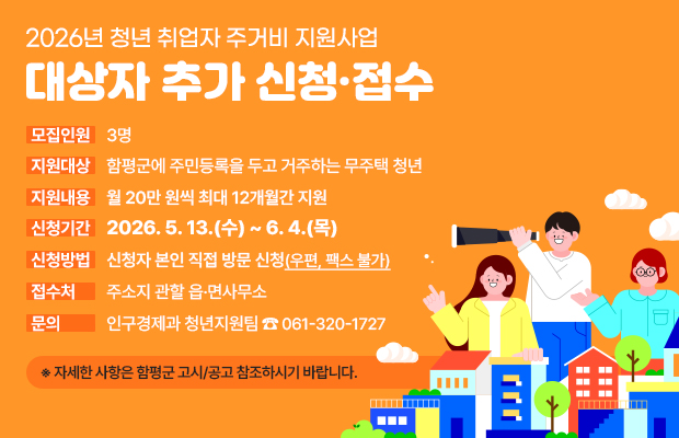 2026년 청년 취업자 주거비 지원사업 대상자 추가 신청·접수
모집인원 : 3명
지원대상 : 함평군에 주민등록을 두고 거주하는 무주택 청년
지원내용 : 월 20만 원씩 최대 12개월간 지원
신청기간 : 2026. 5. 13.(수) ~ 6. 4.(목) 
신청방법 : 신청자 본인 직접 방문 신청(우편, 팩스 불가)
접수처 : 주소지 관할 읍·면사무소 
문의 : 인구경제과 청년지원팀 ☎ 061-320-1727
※ 자세한 사항은 함평군 고시/공고 참조하시기 바랍니다.
