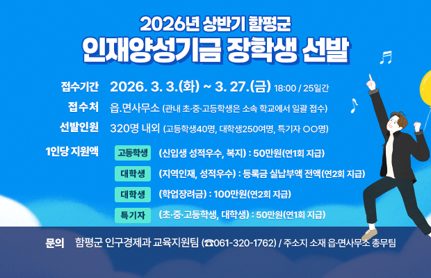 2026년 상반기 함평군 인재양성기금 장학생 선발

 ○ 접수기간 : 2026. 3. 3.(화) ~ 3. 27.(금) 18:00 / 25일간
 ○ 접 수 처 : 읍․면사무소(관내 초·중·고등학생은 소속 학교에서 일괄 접수)
 ○ 선발인원 : 320명 내외(고등학생40명, 대학생250여명, 특기자 ○○명)