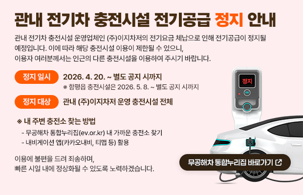 관내 전기차 충전시설 전기공급 정지 안내
관내 전기차 충전시설 운영업체인 ㈜이지차저의 전기요금 체납으로 인해 전기공급이 정지될 예정입니다.
이에 따라 해당 충전시설 이용이 제한될 수 있으니, 이용자 여러분께서는 인근의 다른 충전시설을 이용하여 주시기 바랍니다.
정지 일시: 2026. 4. 20. ~ 별도 공지 시까지
※ 함평읍 충전시설은 2026. 5. 8. ~ 별도 공지 시까지
정지 대상: 관내 ㈜이지차저 운영 충전시설 전체
※ 내 주변 충전소 찾는 방법
- 무공해차 통합누리집(ev.or.kr) 내 가까운 충전소 찾기
- 내비게이션 앱(카카오내비, 티맵 등) 활용
이용에 불편을 드려 죄송하며, 빠른 시일 내에 정상화될 수 있도록 노력하겠습니다.
무공해차 통합누리집 바로가기