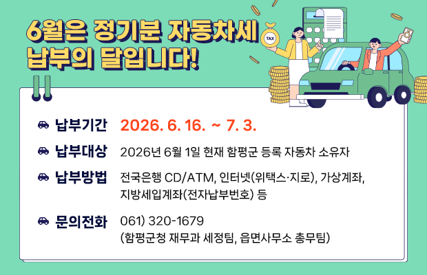 6월은 정기분 자동차세 납부의 달입니다!
납부기간 : 2026. 6. 16. ∼ 7. 3.
납부대상 : 2026년 6월 1일 현재 함평군 등록 자동차 소유자
납부방법 : 전국은행 CD/ATM, 인터넷(위택스·지로),
                가상계좌, 지방세입계좌(전자납부번호) 등
문의전화 : 061) 320-1679 (함평군청 재무과 세정팀, 읍면사무소 총무팀)