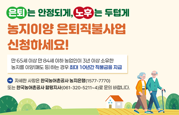 은퇴는 안정되게, 노후는 두텁게 농지이양 은퇴직불사업 신청하세요!
만 65세 이상 만 84세 이하 농업인이 3년 이상 소유한 농지를 이양(매도 등)하는 경우 최대 10년간 직불금을 지급 
자세한 사항은 한국농어촌공사 농지은행(1577-7770) 또는 한국농어촌공사 함평지사(061-320-5211~4)로 문의 바랍니다.