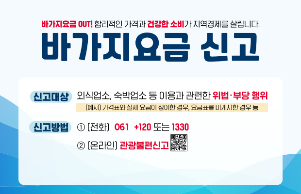 바가지요금 OUT! 합리적인 가격과 건강한 소비가 지역경제를 살립니다.
바가지요금 신고
신고대상:
외식업소, 숙박업소 등 이용과 관련한 위법• 부당 행위 
(예시) 가격표와 실제 요금이 상이한 경우, 요금표를 미게시한 경우 등
신고방법:
1.(전화) 061 +120 또는 1330
2.(온라인) 관광불편신고
QR코드(https://knto.or.kr/TouristComplaint#action-print)