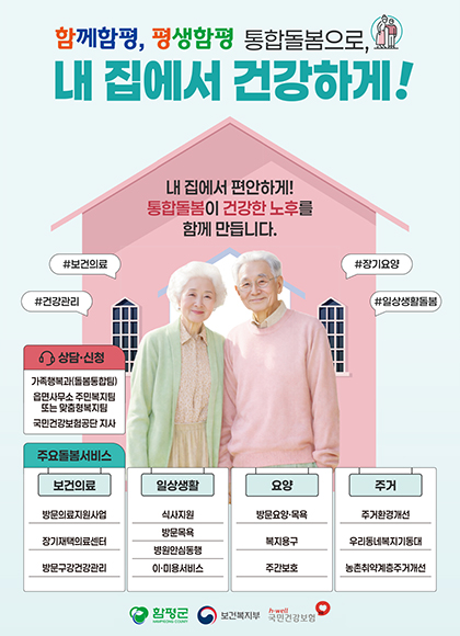 함께함평, 평생함평 통합돌봄으로, 내 집에서 건강하게!
내 집에서 편안하게! 통합돌봄이 건강한 노후를 함께 만듭니다.
#보건의료 #장기요양 #건강관리 #일상생활돌봄
상담•신청
가족정복과(돌동동합팀), 읍면사무소 주민복지팅 또는 맛춤형복지팀, 국민건강보험공단 지사
주요돌봄서비스
보건의료 - 방문의료지원사업, 장기재택의료센터, 방문구강건강관리
일상생활 - 식사지원, 방문목욕, 병원안심동행, 이·미용서비스
요양 - 방문요양•목욕, 복지용구, 주간보호
주거 - 주거환경개선, 우리동네복지기동대, 농촌취약계층주거개선
함평군, 보건복지부, 국민겅강보험 로고