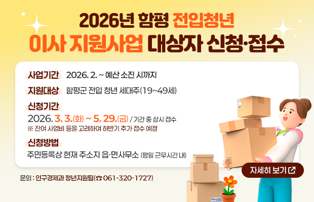 2026년 함평 전입청년 이사 지원사업 대상자 신청·접수
사업기간: 2026.2. ~ 예산 소진 시까지 
지원대상: 함평군 전입 청년 세대주(19~49세)
신청기간: 2026.3.3.(화)~ 5.29.(금) / 기간중 상시 접수 ※ 잔여 사업비 등을 고려하여 하반기 추가 접수 예정
신청방법: 주민등록상 현재 주소지 읍•면사무소 (평일 근무시간 내)
자세히 보기
문의: 인구경제과 청년지원팀(061-320-1727)