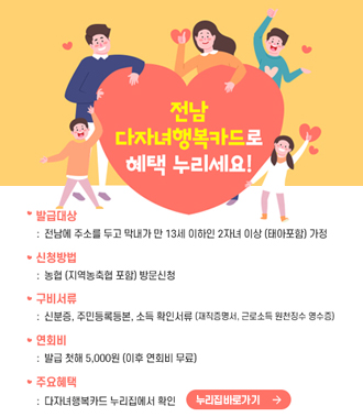 전남 다자녀 행복카드로 혜택 누리세요!
발급대상 : 전남에 주소를 두고 막내가 만  13세 이하인 2자녀 이상 (태아포함) 가정
신청방법 : 농협(지역농축협 포함) 방문신청
구비서류 : 신분증, 주민등록등본, 소득 확인서류(재직증명서, 근로소득 원천징수 영수증)
연회비 : 발급 첫해 5,000원(이후 연회비 무료)
주요혜택 : 다자녀행복카드 누리집에서 확인
누리집 바로가기