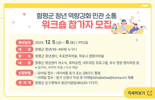 함평군 청년 역량강화 민관 소통 워크숍 참가자 모집

  ○ 행사일자 : 2025. 12. 5.(금) ~ 6.(토) / 1박2일
  ○ 대    상 : 함평군 청년(19~49세) 누구나
  ○ 장    소 : 함평군 청년센터, 주포한옥마을, 목포시 괜찮아마을
  ○ 내    용 : 함평군 청년센터 개소식, 축하공연, 네트워킹 프로그램, 우수 현장 벤치마킹 등
                    ※ 참가비, 숙박비 무료 / 식사 제공
  ○ 신청방법
    - 모바일 접수 : 네이버폼 링크 또는 QR코드 활용
    - 이메일 접수 : 참가 신청서 작성 후 이메일(dhdbwlsa@korea.kr) 제출
  ○ 문 의 처 : 함평군 인구경제과 청년지원팀(☎320-1727)