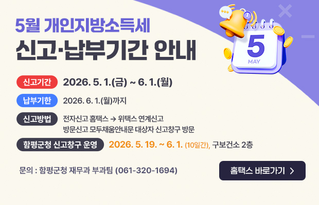 5월 개인지방소득세 신고·납부기간 안내
신고기간 : 2026. 5. 1.(금) ~ 6. 1.(월)
납부기한 : 2026. 6. 1.(월)까지
신고방법 : 전자신고 홈택스 → 위택스 연계신고 / 방문신고 모두채움안내문 대상자 신고창구 방문
함평군청 신고창구 운영 : 2026. 5. 19. ~ 6. 1.(10일간), 구보건소 2층
문의 : 함평군청 재무과 부과팀(061-320-1694)
홈택스 바로가기